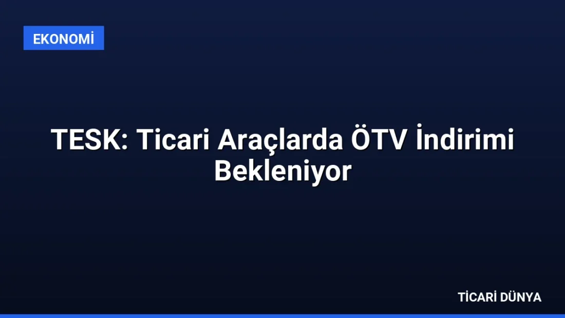 TESK: Ticari Araçlarda ÖTV İndirimi Bekleniyor