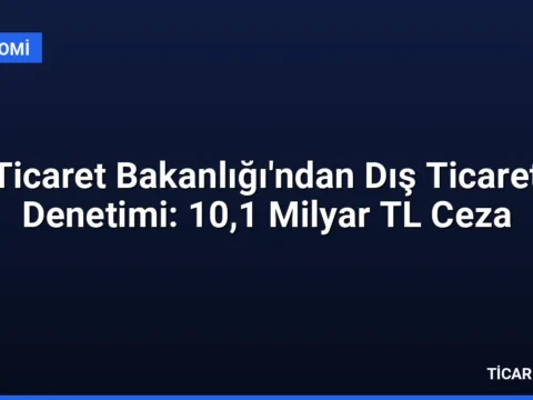 Ticaret Bakanlığı’ndan Dış Ticaret Denetimi: 10,1 Milyar TL Ceza